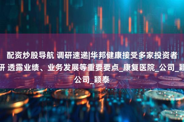 配资炒股导航 调研速递|华邦健康接受多家投资者调研 透露业绩、业务发展等重要要点_康复医院_公司_颖泰