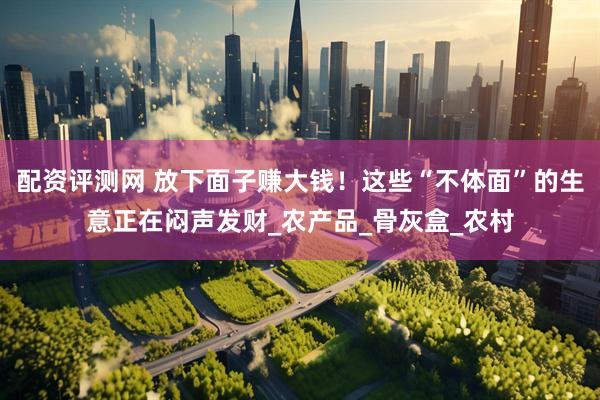 配资评测网 放下面子赚大钱！这些“不体面”的生意正在闷声发财_农产品_骨灰盒_农村