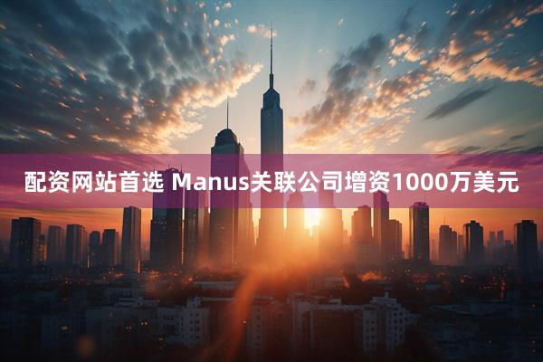 配资网站首选 Manus关联公司增资1000万美元